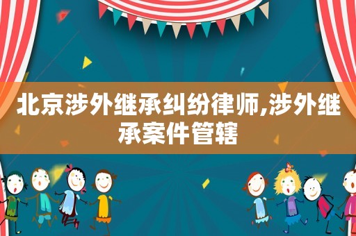 北京涉外繼承糾紛律師,涉外繼承案件管轄