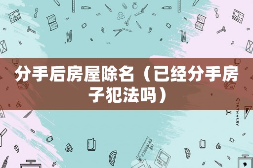 分手后房屋除名（已經分手房子犯法嗎）