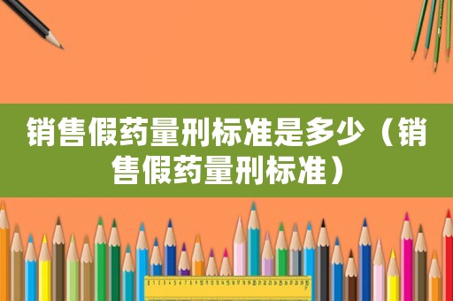 銷售假藥量刑標準是多少（銷售假藥量刑標準）