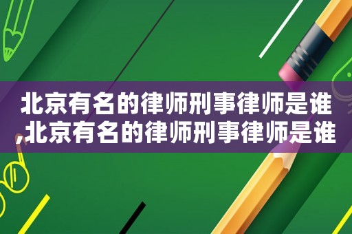 北京有名的律師刑事律師是誰,北京有名的律師刑事律師是誰呀