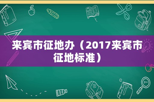 來賓市征地辦（2017來賓市征地標準）