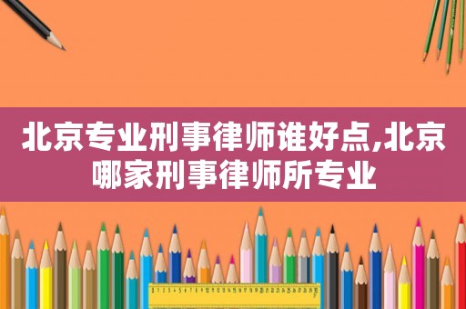 北京專業(yè)刑事律師誰好點,北京哪家刑事律師所專業(yè)