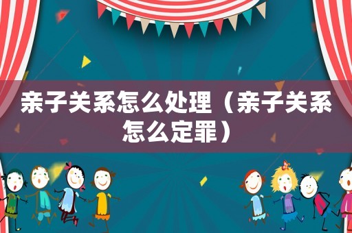 親子關系怎么處理（親子關系怎么定罪）