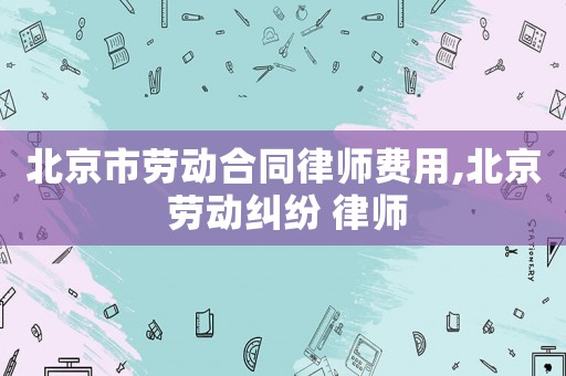 北京市勞動合同律師費用,北京 勞動糾紛 律師