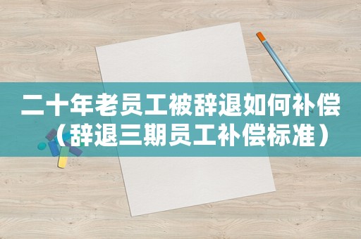 二十年老員工被辭退如何補償（辭退三期員工補償標準）