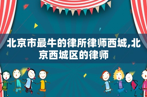 北京市最牛的律所律師西城,北京西城區的律師