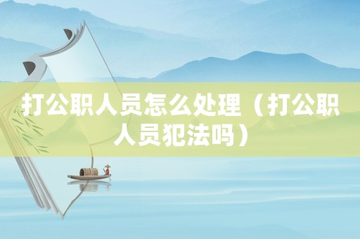 打公職人員怎么處理（打公職人員犯法嗎）