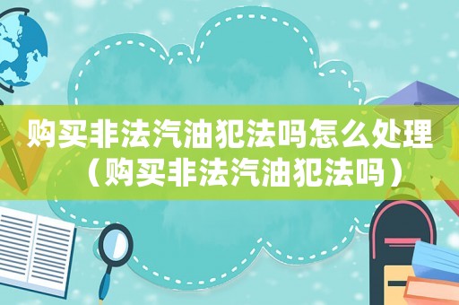 購買非法汽油犯法嗎怎么處理（購買非法汽油犯法嗎）