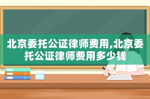 北京委托公證律師費用,北京委托公證律師費用多少錢