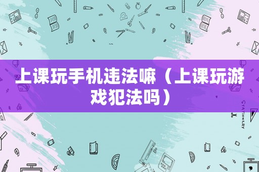 上課玩手機違法嘛（上課玩游戲犯法嗎）