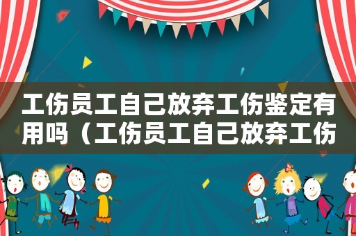 工傷員工自己放棄工傷鑒定有用嗎（工傷員工自己放棄工傷鑒定）