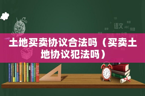 土地買賣協(xié)議合法嗎（買賣土地協(xié)議犯法嗎）