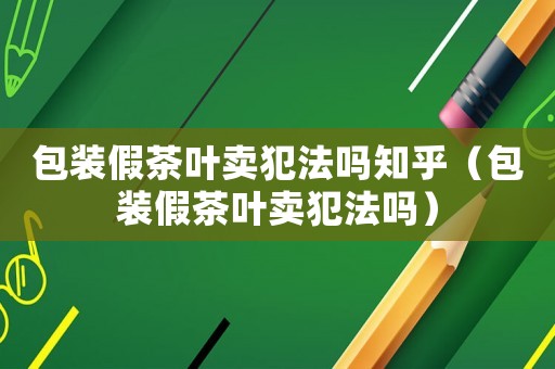包裝假茶葉賣犯法嗎知乎（包裝假茶葉賣犯法嗎）