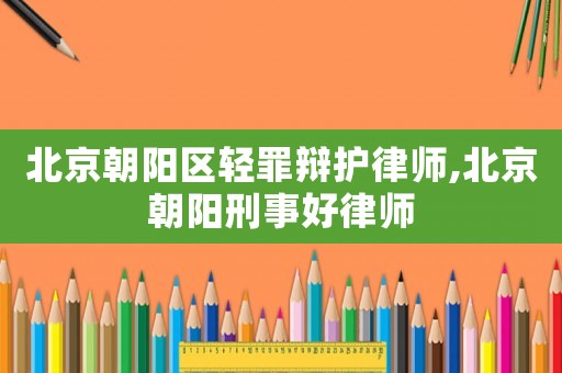 北京朝陽區(qū)輕罪辯護(hù)律師,北京朝陽刑事好律師