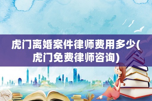 虎門離婚案件律師費用多少(虎門免費律師咨詢)