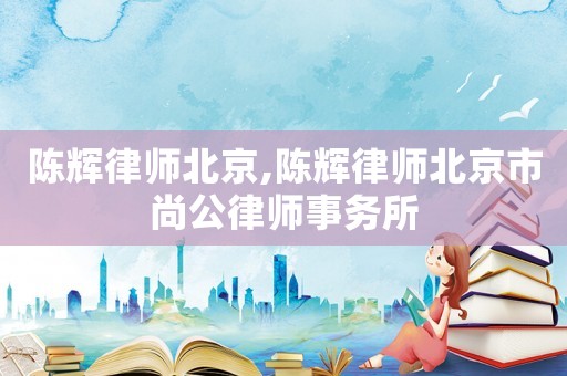 陳輝律師北京,陳輝律師北京市尚公律師事務所