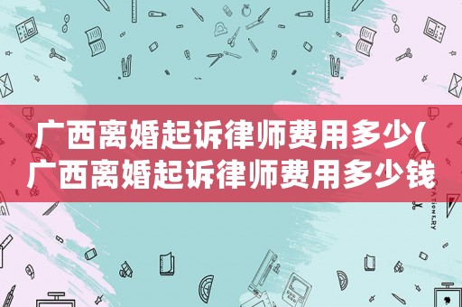 廣西離婚起訴律師費(fèi)用多少(廣西離婚起訴律師費(fèi)用多少錢)