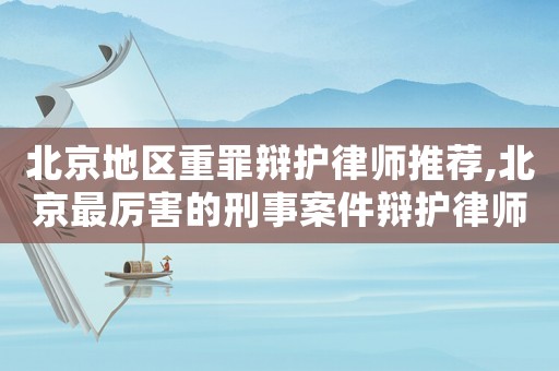 北京地區重罪辯護律師推薦,北京最厲害的刑事案件辯護律師