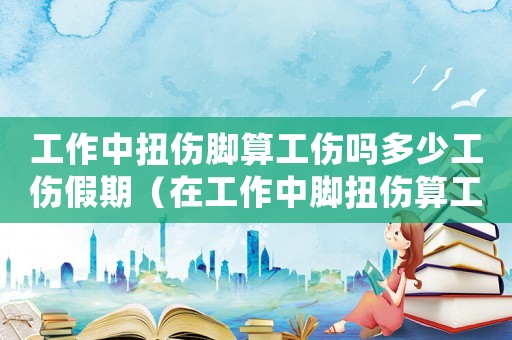 工作中扭傷腳算工傷嗎多少工傷假期（在工作中腳扭傷算工傷嗎）