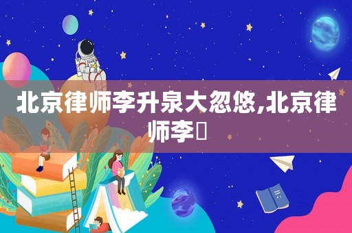 北京律師李升泉大忽悠,北京律師李祎