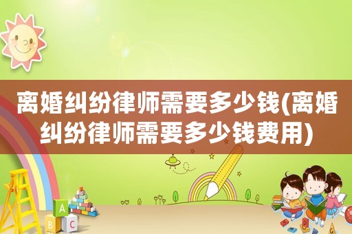 離婚糾紛律師需要多少錢(離婚糾紛律師需要多少錢費用)