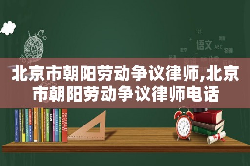 北京市朝陽勞動爭議律師,北京市朝陽勞動爭議律師電話