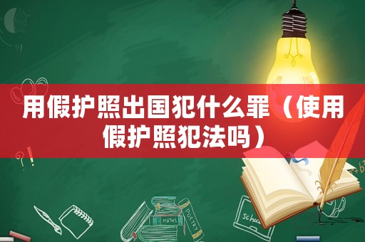 用假護照出國犯什么罪（使用假護照犯法嗎）