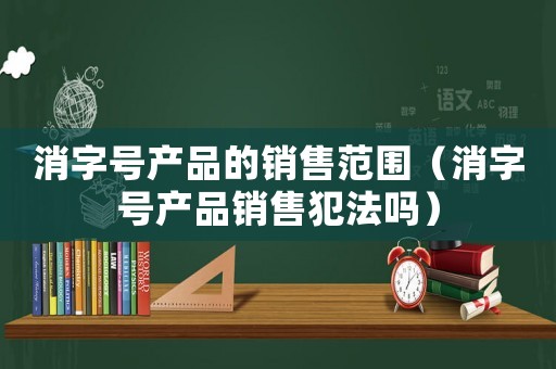 消字號產品的銷售范圍（消字號產品銷售犯法嗎）