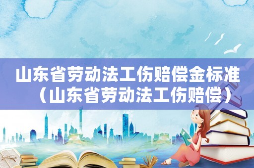 山東省勞動法工傷賠償金標準（山東省勞動法工傷賠償）