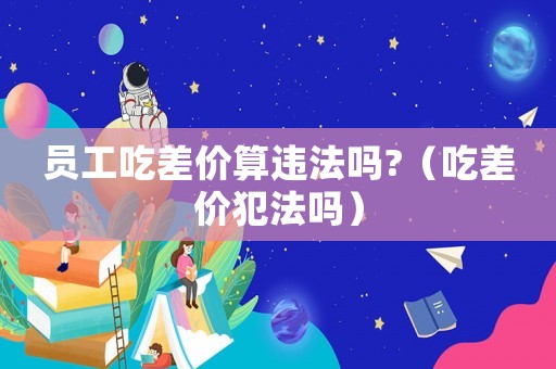 員工吃差價算違法嗎?（吃差價犯法嗎）