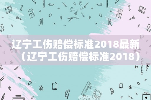 遼寧工傷賠償標準2018最新（遼寧工傷賠償標準2018）