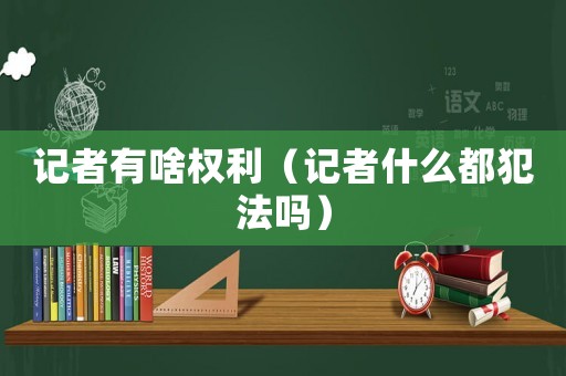 記者有啥權利（記者什么都犯法嗎）