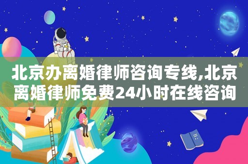 北京辦離婚律師咨詢專線,北京離婚律師免費24小時在線咨詢