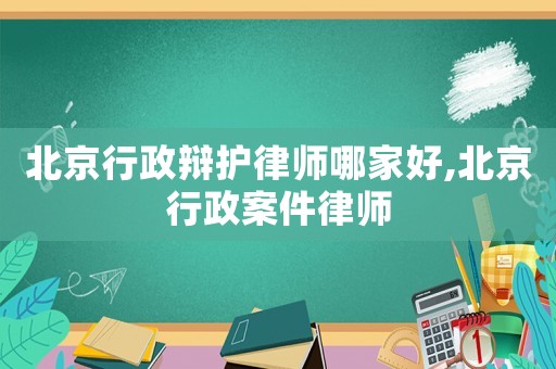 北京行政辯護律師哪家好,北京行政案件律師