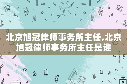北京旭冠律師事務(wù)所主任,北京旭冠律師事務(wù)所主任是誰