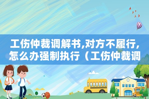工傷仲裁調解書,對方不履行,怎么辦強制執行（工傷仲裁調解書）
