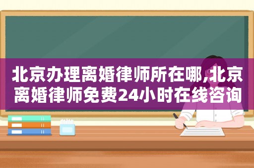 北京辦理離婚律師所在哪,北京離婚律師免費24小時在線咨詢