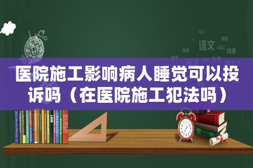 醫院施工影響病人睡覺可以投訴嗎（在醫院施工犯法嗎）