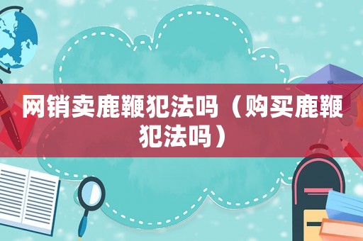 網(wǎng)銷賣鹿鞭犯法嗎（購買鹿鞭犯法嗎）