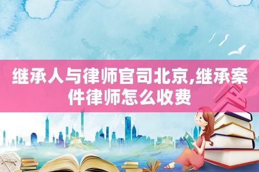 繼承人與律師官司北京,繼承案件律師怎么收費