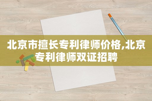 北京市擅長專利律師價格,北京專利律師雙證招聘