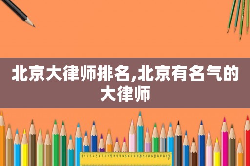 北京大律師排名,北京有名氣的大律師