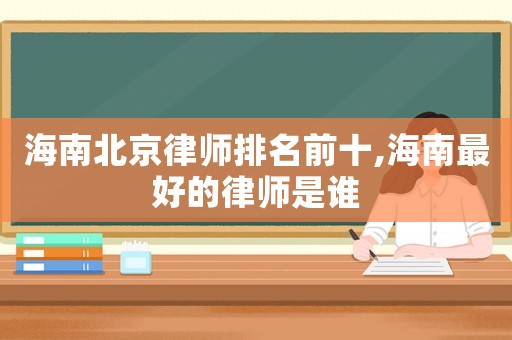 海南北京律師排名前十,海南最好的律師是誰