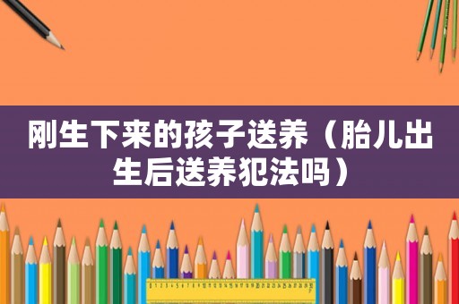剛生下來的孩子送養(yǎng)（胎兒出生后送養(yǎng)犯法嗎）