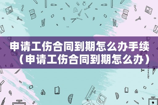 申請工傷合同到期怎么辦手續（申請工傷合同到期怎么辦）