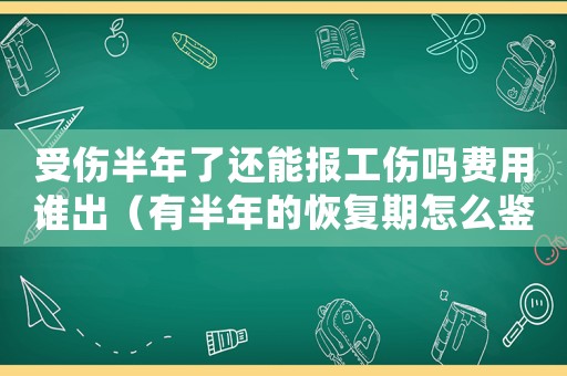 受傷半年了還能報(bào)工傷嗎費(fèi)用誰(shuí)出（有半年的恢復(fù)期怎么鑒定工傷）
