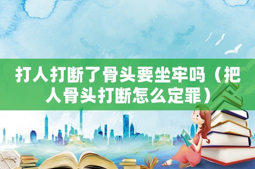 打人打斷了骨頭要坐牢嗎（把人骨頭打斷怎么定罪）