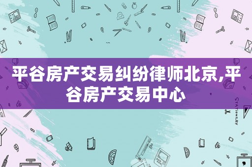 平谷房產交易糾紛律師北京,平谷房產交易中心