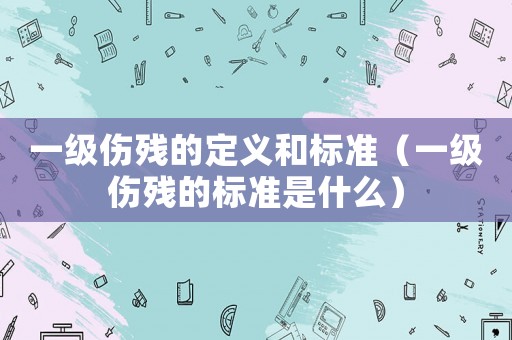 一級傷殘的定義和標準（一級傷殘的標準是什么）