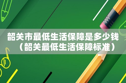 韶關(guān)市最低生活保障是多少錢（韶關(guān)最低生活保障標(biāo)準(zhǔn)）